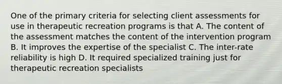 One of the primary criteria for selecting client assessments for use in therapeutic recreation programs is that A. The content of the assessment matches the content of the intervention program B. It improves the expertise of the specialist C. The inter-rate reliability is high D. It required specialized training just for therapeutic recreation specialists