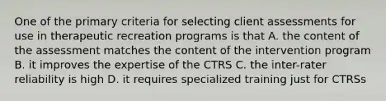 One of the primary criteria for selecting client assessments for use in therapeutic recreation programs is that A. the content of the assessment matches the content of the intervention program B. it improves the expertise of the CTRS C. the inter-rater reliability is high D. it requires specialized training just for CTRSs