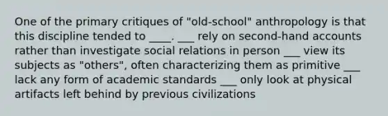 One of the primary critiques of "old-school" anthropology is that this discipline tended to ____. ___ rely on second-hand accounts rather than investigate social relations in person ___ view its subjects as "others", often characterizing them as primitive ___ lack any form of academic standards ___ only look at physical artifacts left behind by previous civilizations