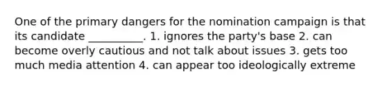 One of the primary dangers for the nomination campaign is that its candidate __________. 1. ignores the party's base 2. can become overly cautious and not talk about issues 3. gets too much media attention 4. can appear too ideologically extreme