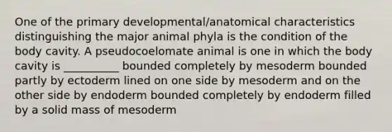 One of the primary developmental/anatomical characteristics distinguishing the major animal phyla is the condition of the body cavity. A pseudocoelomate animal is one in which the body cavity is __________ bounded completely by mesoderm bounded partly by ectoderm lined on one side by mesoderm and on the other side by endoderm bounded completely by endoderm filled by a solid mass of mesoderm