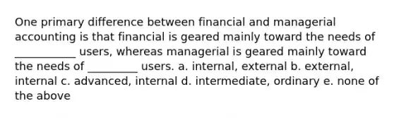 One primary difference between financial and managerial accounting is that financial is geared mainly toward the needs of ___________ users, whereas managerial is geared mainly toward the needs of _________ users. a. internal, external b. external, internal c. advanced, internal d. intermediate, ordinary e. none of the above