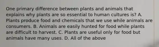 One primary difference between plants and animals that explains why plants are so essential to human cultures is? A. Plants produce food and chemicals that we use while animals are consumers. B. Animals are easily hunted for food while plants are difficult to harvest. C. Plants are useful only for food but animals have many uses. D. All of the above