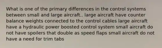 What is one of the primary differences in the control systems between small and large aircraft.. large aircraft have counter balance weights connected to the control cables large aircraft have a hydraulic power boosted control system small aircraft do not have spoilers that double as speed flaps small aircraft do not have a need for trim tabs