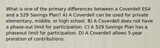 What is one of the primary differences between a Coverdell ESA and a 529 Savings Plan? A) A Coverdell can be used for private elementary, middle, or high school. B) A Coverdell does not have a phase-out limit for participation. C) A 529 Savings Plan has a phaseout limit for participation. D) A Coverdell allows 5-year proration of contributions.