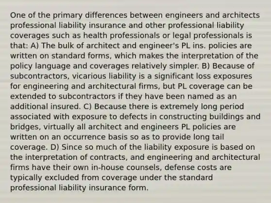 One of the primary differences between engineers and architects professional liability insurance and other professional liability coverages such as health professionals or legal professionals is that: A) The bulk of architect and engineer's PL ins. policies are written on standard forms, which makes the interpretation of the policy language and coverages relatively simpler. B) Because of subcontractors, vicarious liability is a significant loss exposures for engineering and architectural firms, but PL coverage can be extended to subcontractors if they have been named as an additional insured. C) Because there is extremely long period associated with exposure to defects in constructing buildings and bridges, virtually all architect and engineers PL policies are written on an occurrence basis so as to provide long tail coverage. D) Since so much of the liability exposure is based on the interpretation of contracts, and engineering and architectural firms have their own in-house counsels, defense costs are typically excluded from coverage under the standard professional liability insurance form.