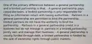 One of the primary differences between a general partnership and a limited partnership is that: - A general partnership pays corporate taxes; a limited partnership is only responsible for filing an information return with taxing authorities. - Partners in a general partnership are permitted to bind the partnership; limited partners do not have the authority to bind the partnership. - Partners in a general partnership invest in a business but do not manage it; partners in a limited partnership jointly own and manage their business. - A general partnership is usually funded through debt; a limited partnership is funded by the sale of ownership rights through public markets.