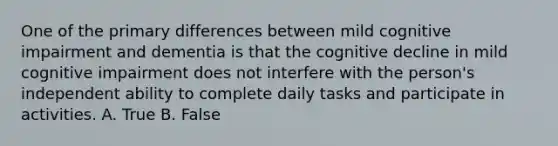 One of the primary differences between mild cognitive impairment and dementia is that the cognitive decline in mild cognitive impairment does not interfere with the person's independent ability to complete daily tasks and participate in activities. A. True B. False