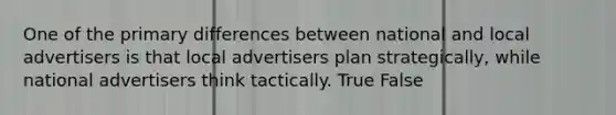 One of the primary differences between national and local advertisers is that local advertisers plan strategically, while national advertisers think tactically. True False