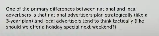 One of the primary differences between national and local advertisers is that national advertisers plan strategically (like a 3-year plan) and local advertisers tend to think tactically (like should we offer a holiday special next weekend?).