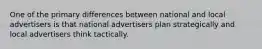 One of the primary differences between national and local advertisers is that national advertisers plan strategically and local advertisers think tactically.