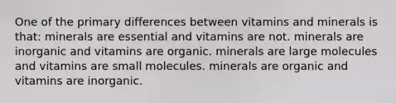 One of the primary differences between vitamins and minerals is that: minerals are essential and vitamins are not. minerals are inorganic and vitamins are organic. minerals are large molecules and vitamins are small molecules. minerals are organic and vitamins are inorganic.