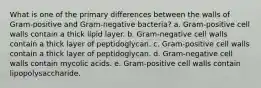 What is one of the primary differences between the walls of Gram-positive and Gram-negative bacteria? a. Gram-positive cell walls contain a thick lipid layer. b. Gram-negative cell walls contain a thick layer of peptidoglycan. c. Gram-positive cell walls contain a thick layer of peptidoglycan. d. Gram-negative cell walls contain mycolic acids. e. Gram-positive cell walls contain lipopolysaccharide.