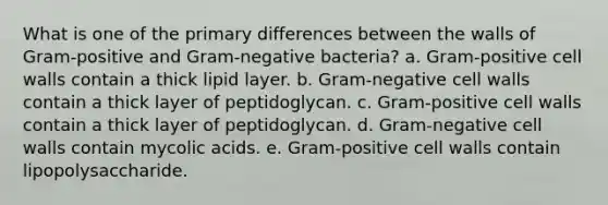 What is one of the primary differences between the walls of Gram-positive and Gram-negative bacteria? a. Gram-positive cell walls contain a thick lipid layer. b. Gram-negative cell walls contain a thick layer of peptidoglycan. c. Gram-positive cell walls contain a thick layer of peptidoglycan. d. Gram-negative cell walls contain mycolic acids. e. Gram-positive cell walls contain lipopolysaccharide.