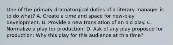 One of the primary dramaturgical duties of a literary manager is to do what? A. Create a time and space for new-play development. B. Provide a new translation of an old play. C. Normalize a play for production. D. Ask of any play proposed for production: Why this play for this audience at this time?