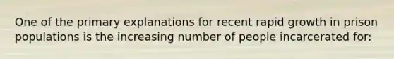 One of the primary explanations for recent rapid growth in prison populations is the increasing number of people incarcerated for: