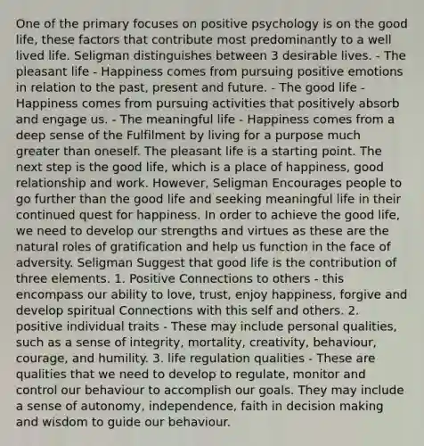 One of the primary focuses on positive psychology is on the good life, these factors that contribute most predominantly to a well lived life. Seligman distinguishes between 3 desirable lives. - The pleasant life - Happiness comes from pursuing positive emotions in relation to the past, present and future. - The good life - Happiness comes from pursuing activities that positively absorb and engage us. - The meaningful life - Happiness comes from a deep sense of the Fulfilment by living for a purpose much greater than oneself. The pleasant life is a starting point. The next step is the good life, which is a place of happiness, good relationship and work. However, Seligman Encourages people to go further than the good life and seeking meaningful life in their continued quest for happiness. In order to achieve the good life, we need to develop our strengths and virtues as these are the natural roles of gratification and help us function in the face of adversity. Seligman Suggest that good life is the contribution of three elements. 1. Positive Connections to others - this encompass our ability to love, trust, enjoy happiness, forgive and develop spiritual Connections with this self and others. 2. positive individual traits - These may include personal qualities, such as a sense of integrity, mortality, creativity, behaviour, courage, and humility. 3. life regulation qualities - These are qualities that we need to develop to regulate, monitor and control our behaviour to accomplish our goals. They may include a sense of autonomy, independence, faith in decision making and wisdom to guide our behaviour.