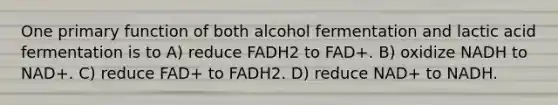 One primary function of both alcohol fermentation and lactic acid fermentation is to A) reduce FADH2 to FAD+. B) oxidize NADH to NAD+. C) reduce FAD+ to FADH2. D) reduce NAD+ to NADH.