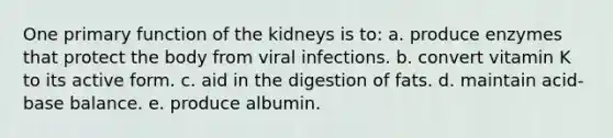 One primary function of the kidneys is to: a. produce enzymes that protect the body from viral infections. b. convert vitamin K to its active form. c. aid in the digestion of fats. d. maintain acid-base balance. e. produce albumin.