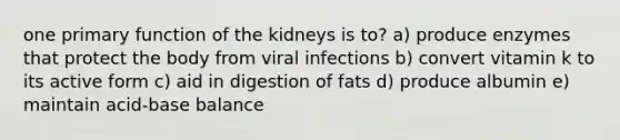 one primary function of the kidneys is to? a) produce enzymes that protect the body from viral infections b) convert vitamin k to its active form c) aid in digestion of fats d) produce albumin e) maintain acid-base balance