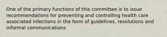 One of the primary functions of this committee is to issue recommendations for preventing and controlling health care associated infections in the form of guidelines, resolutions and informal communications