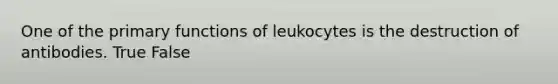 One of the primary functions of leukocytes is the destruction of antibodies. True False