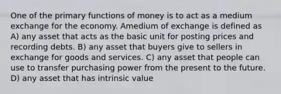 One of the primary functions of money is to act as a medium exchange for the economy. Amedium of exchange is defined as A) any asset that acts as the basic unit for posting prices and recording debts. B) any asset that buyers give to sellers in exchange for goods and services. C) any asset that people can use to transfer purchasing power from the present to the future. D) any asset that has intrinsic value