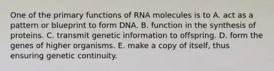 One of the primary functions of RNA molecules is to A. act as a pattern or blueprint to form DNA. B. function in the synthesis of proteins. C. transmit genetic information to offspring. D. form the genes of higher organisms. E. make a copy of itself, thus ensuring genetic continuity.