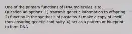 One of the primary functions of RNA molecules is to _____. Question 46 options: 1) transmit genetic information to offspring 2) function in the synthesis of proteins 3) make a copy of itself, thus ensuring genetic continuity 4) act as a pattern or blueprint to form DNA