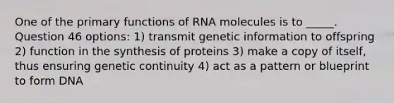 One of the primary functions of RNA molecules is to _____. Question 46 options: 1) transmit genetic information to offspring 2) function in the synthesis of proteins 3) make a copy of itself, thus ensuring genetic continuity 4) act as a pattern or blueprint to form DNA