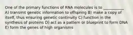 One of the primary functions of RNA molecules is to ___________ A) transmit genetic information to offspring B) make a copy of itself, thus ensuring genetic continuity C) function in the synthesis of proteins D) act as a pattern or blueprint to form DNA E) form the genes of high organisms