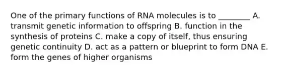 One of the primary functions of RNA molecules is to ________ A. transmit genetic information to offspring B. function in the synthesis of proteins C. make a copy of itself, thus ensuring genetic continuity D. act as a pattern or blueprint to form DNA E. form the genes of higher organisms