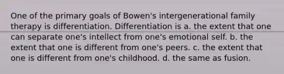 One of the primary goals of Bowen's intergenerational family therapy is differentiation. Differentiation is a. the extent that one can separate one's intellect from one's emotional self. b. the extent that one is different from one's peers. c. the extent that one is different from one's childhood. d. the same as fusion.