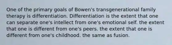 One of the primary goals of Bowen's transgenerational family therapy is differentiation. Differentiation is the extent that one can separate one's intellect from one's emotional self. the extent that one is different from one's peers. the extent that one is different from one's childhood. the same as fusion.