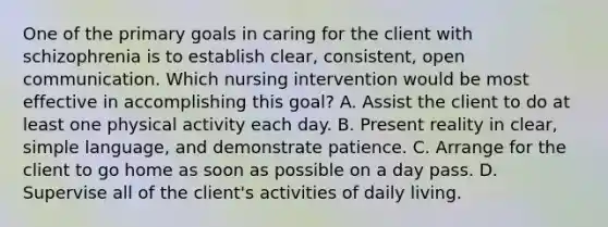 One of the primary goals in caring for the client with schizophrenia is to establish clear, consistent, open communication. Which nursing intervention would be most effective in accomplishing this goal? A. Assist the client to do at least one physical activity each day. B. Present reality in clear, simple language, and demonstrate patience. C. Arrange for the client to go home as soon as possible on a day pass. D. Supervise all of the client's activities of daily living.