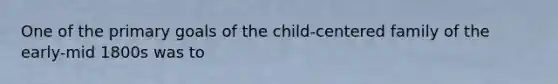 One of the primary goals of the child-centered family of the early-mid 1800s was to