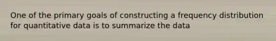 One of the primary goals of constructing a frequency distribution for quantitative data is to summarize the data