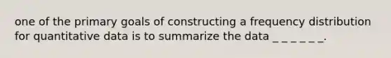 one of the primary goals of constructing a frequency distribution for quantitative data is to summarize the data _ _ _ _ _ _.