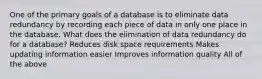 One of the primary goals of a database is to eliminate data redundancy by recording each piece of data in only one place in the database. What does the elimination of data redundancy do for a database? Reduces disk space requirements Makes updating information easier Improves information quality All of the above