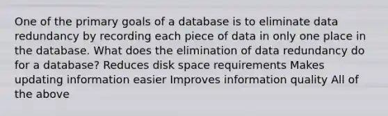 One of the primary goals of a database is to eliminate data redundancy by recording each piece of data in only one place in the database. What does the elimination of data redundancy do for a database? Reduces disk space requirements Makes updating information easier Improves information quality All of the above