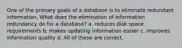 One of the primary goals of a database is to eliminate redundant information. What does the elimination of information redundancy do for a database? a. reduces disk space requirements b. makes updating information easier c. improves information quality d. All of these are correct.