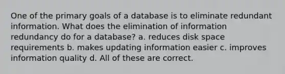 One of the primary goals of a database is to eliminate redundant information. What does the elimination of information redundancy do for a database? a. reduces disk space requirements b. makes updating information easier c. improves information quality d. All of these are correct.