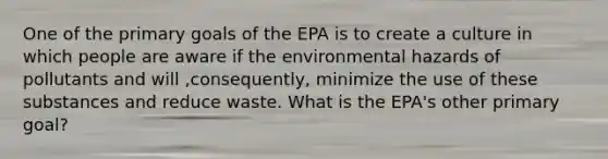 One of the primary goals of the EPA is to create a culture in which people are aware if the environmental hazards of pollutants and will ,consequently, minimize the use of these substances and reduce waste. What is the EPA's other primary goal?