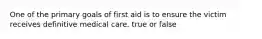 One of the primary goals of first aid is to ensure the victim receives definitive medical care. true or false