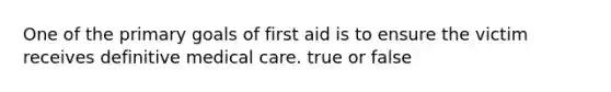 One of the primary goals of first aid is to ensure the victim receives definitive medical care. true or false