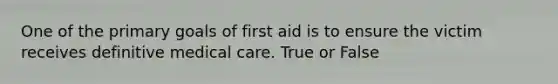 One of the primary goals of first aid is to ensure the victim receives definitive medical care. True or False