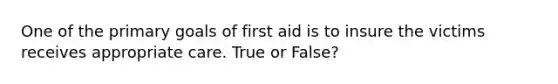 One of the primary goals of first aid is to insure the victims receives appropriate care. True or False?