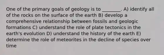 One of the primary goals of geology is to ________. A) identify all of the rocks on the surface of the earth B) develop a comprehensive relationship between fossils and geologic formations C) understand the role of plate tectonics in the earth's evolution D) understand the history of the earth E) determine the role of meteorites in the decline of species over time