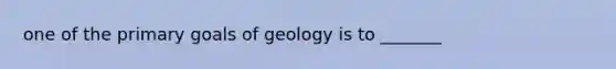 one of the primary goals of geology is to _______