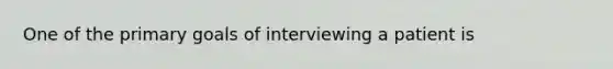 One of the primary goals of interviewing a patient is